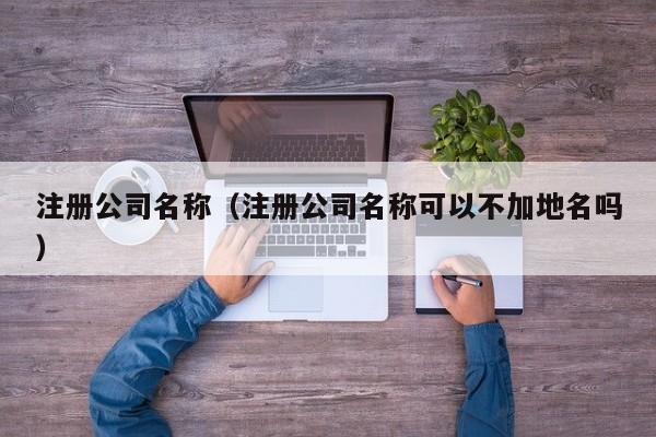 注册公司名称（注册公司名称可以不加地名吗）