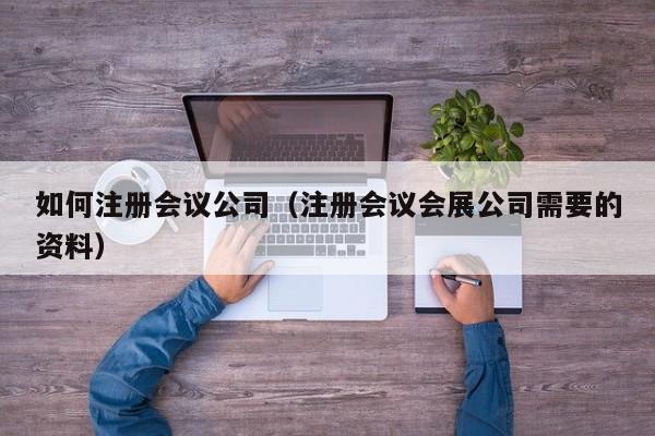 如何注册会议公司（注册会议会展公司需要的资料）