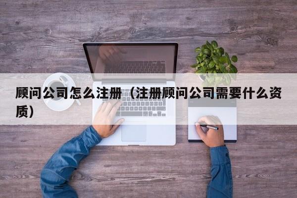 顾问公司怎么注册（注册顾问公司需要什么资质）