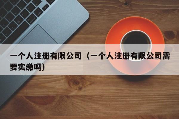 一个人注册有限公司（一个人注册有限公司需要实缴吗）