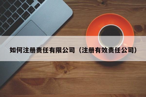 如何注册责任有限公司（注册有效责任公司）