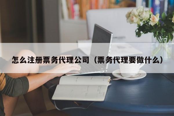 怎么注册票务代理公司（票务代理要做什么）