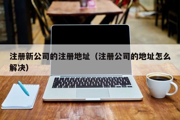 注册新公司的注册地址（注册公司的地址怎么解决）