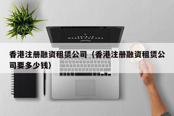 香港注册融资租赁公司（香港注册融资租赁公司要多少钱）