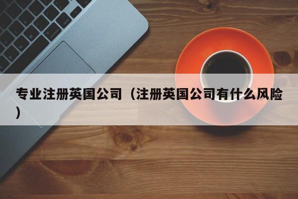专业注册英国公司（注册英国公司有什么风险）